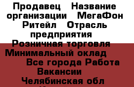 Продавец › Название организации ­ МегаФон Ритейл › Отрасль предприятия ­ Розничная торговля › Минимальный оклад ­ 25 000 - Все города Работа » Вакансии   . Челябинская обл.,Копейск г.